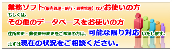 業務ソフトをお使いの方、その他のデータベースをお使いの方。住所変更・郵便番号変更に可能な限り対応させていただきます。
まずは、現在の状況をご相談ください。 業務ソフトをお使いの方、その他のデータベースをお使いの方。住所変更・郵便番号変更に可能な限り対応させていただきます。まずは、現在の状況をご相談ください。
